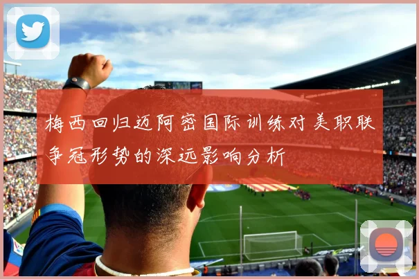 梅西回归迈阿密国际训练对美职联争冠形势的深远影响分析