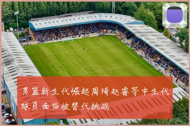 男篮新生代崛起周琦赵睿等中生代球员面临被替代挑战