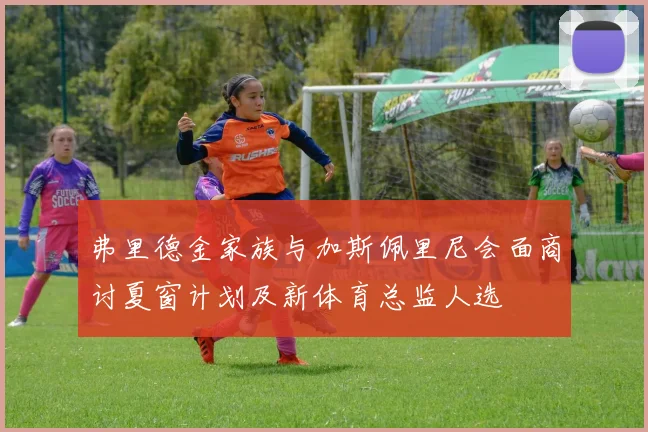 弗里德金家族与加斯佩里尼会面商讨夏窗计划及新体育总监人选