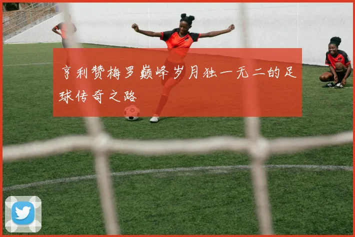 亨利赞梅罗巅峰岁月独一无二的足球传奇之路