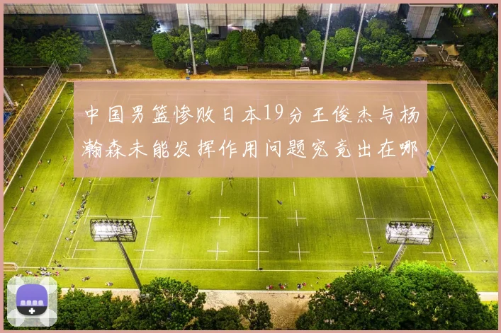 中国男篮惨败日本19分王俊杰与杨瀚森未能发挥作用问题究竟出在哪儿