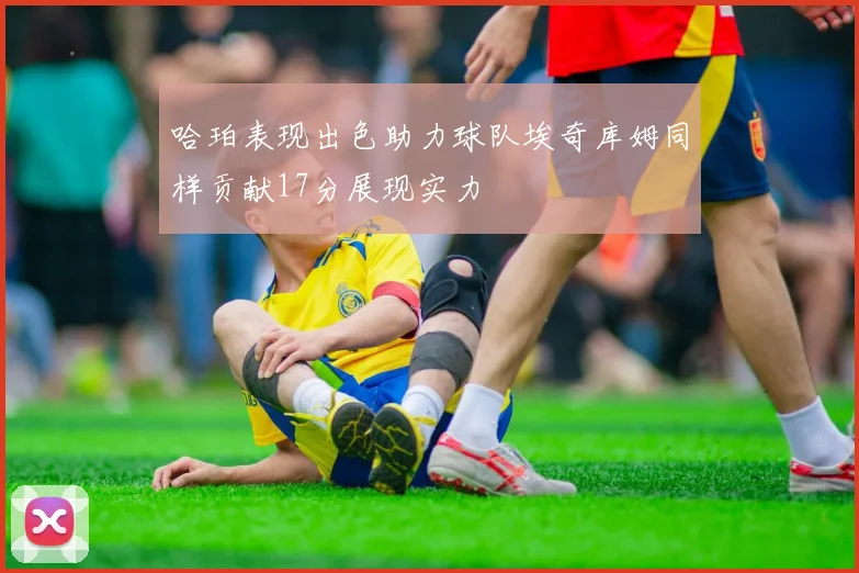 哈珀表现出色助力球队埃奇库姆同样贡献17分展现实力