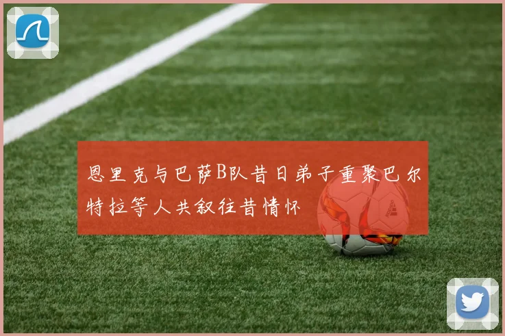恩里克与巴萨B队昔日弟子重聚巴尔特拉等人共叙往昔情怀