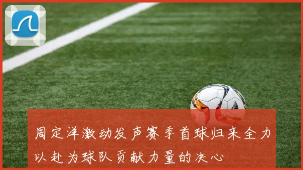 周定洋激动发声赛季首球归来全力以赴为球队贡献力量的决心