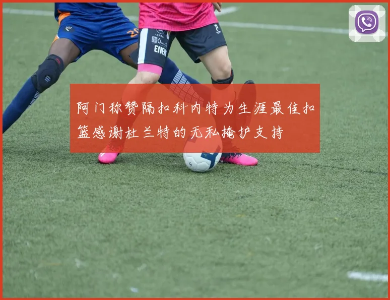 阿门称赞隔扣科内特为生涯最佳扣篮感谢杜兰特的无私掩护支持