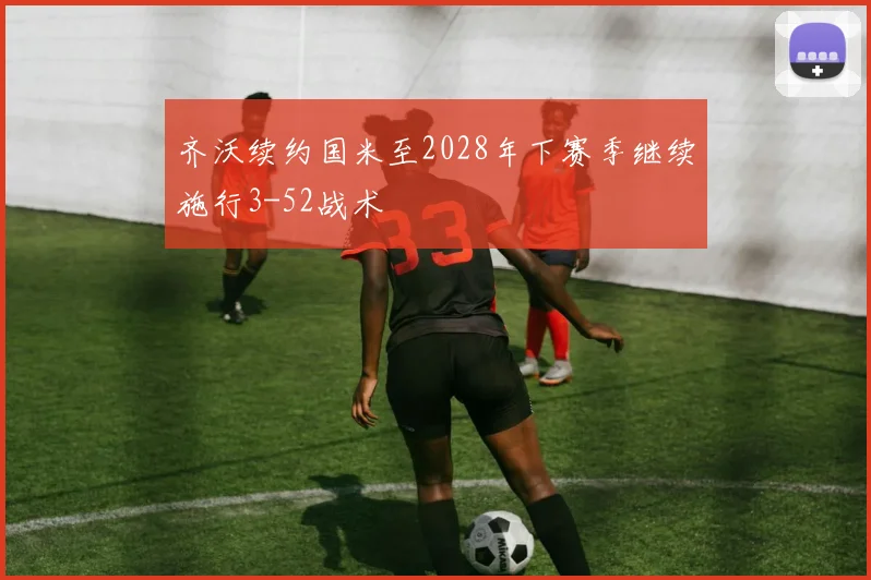 齐沃续约国米至2028年下赛季继续施行3-52战术