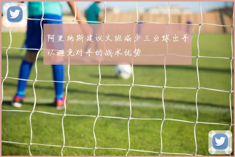 阿里纳斯建议文班减少三分球出手以避免对手的战术优势