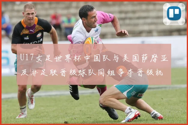 U17女足世界杯中国队与美国萨摩亚及非足联晋级球队同组争夺晋级机会