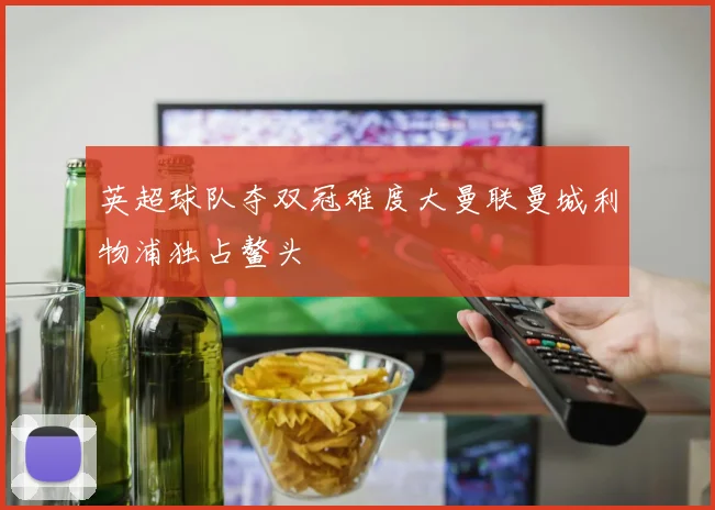 英超球队夺双冠难度大曼联曼城利物浦独占鳌头